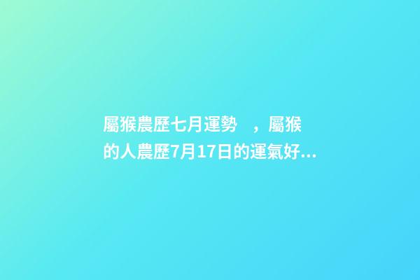 屬猴農歷七月運勢，屬猴的人農歷7月17日的運氣好不好 屬猴7月份運勢2022